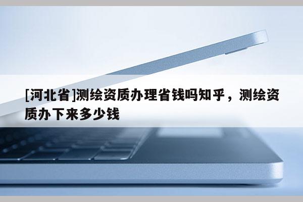 [河北省]測繪資質(zhì)辦理省錢嗎知乎，測繪資質(zhì)辦下來多少錢