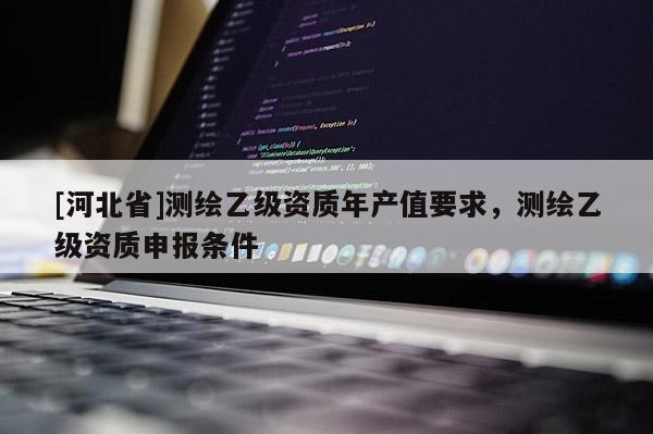 [河北省]測(cè)繪乙級(jí)資質(zhì)年產(chǎn)值要求，測(cè)繪乙級(jí)資質(zhì)申報(bào)條件