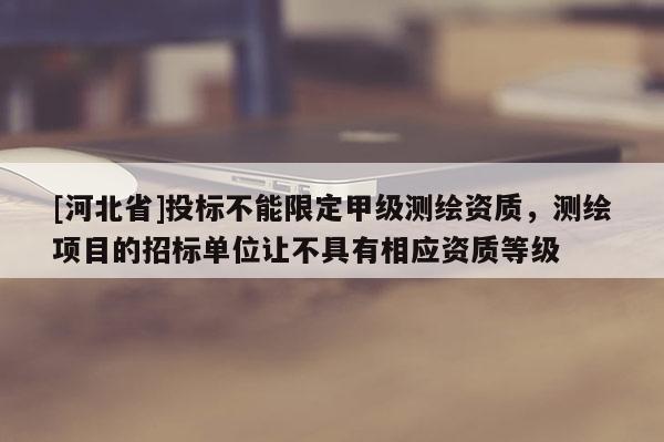 [河北省]投標(biāo)不能限定甲級測繪資質(zhì)，測繪項(xiàng)目的招標(biāo)單位讓不具有相應(yīng)資質(zhì)等級