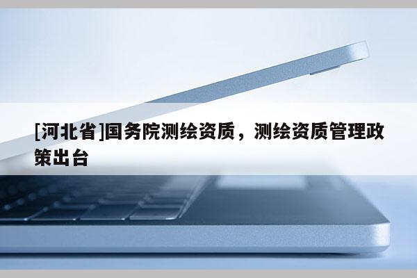 [河北省]國務院測繪資質(zhì)，測繪資質(zhì)管理政策出臺