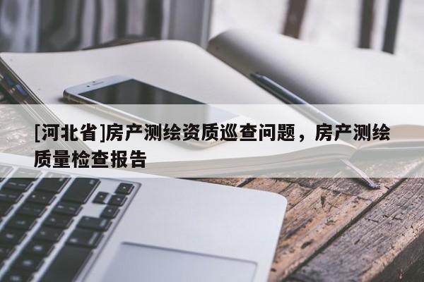 [河北省]房產(chǎn)測(cè)繪資質(zhì)巡查問(wèn)題，房產(chǎn)測(cè)繪質(zhì)量檢查報(bào)告