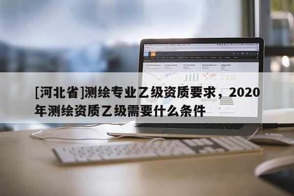 [河北省]測繪專業(yè)乙級資質(zhì)要求，2020年測繪資質(zhì)乙級需要什么條件