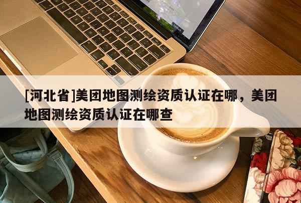 [河北省]美團(tuán)地圖測繪資質(zhì)認(rèn)證在哪，美團(tuán)地圖測繪資質(zhì)認(rèn)證在哪查