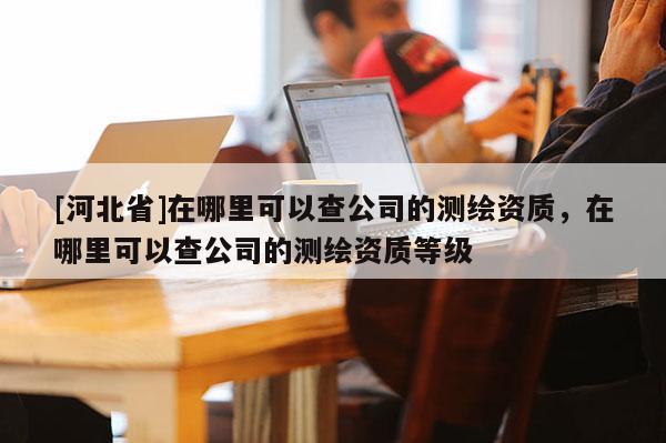 [河北省]在哪里可以查公司的測繪資質(zhì)，在哪里可以查公司的測繪資質(zhì)等級