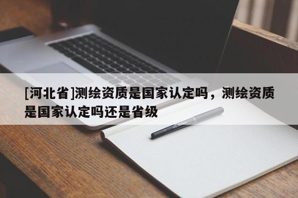 [河北省]測繪資質是國家認定嗎，測繪資質是國家認定嗎還是省級