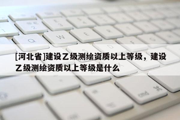 [河北省]建設(shè)乙級(jí)測(cè)繪資質(zhì)以上等級(jí)，建設(shè)乙級(jí)測(cè)繪資質(zhì)以上等級(jí)是什么