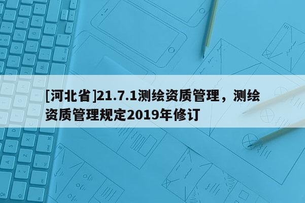 [河北省]21.7.1測(cè)繪資質(zhì)管理，測(cè)繪資質(zhì)管理規(guī)定2019年修訂