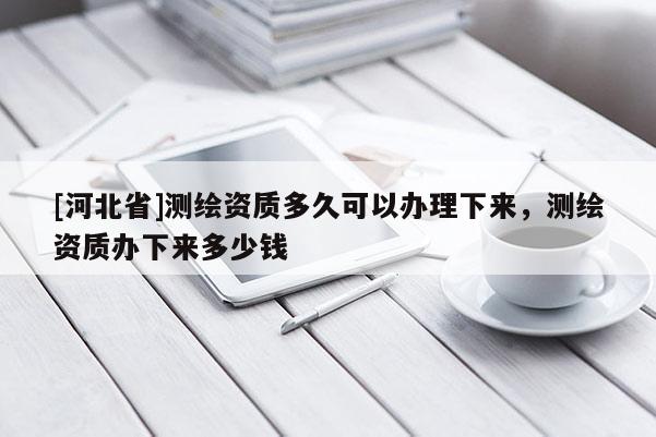[河北省]測繪資質(zhì)多久可以辦理下來，測繪資質(zhì)辦下來多少錢