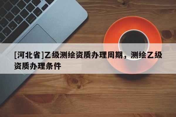 [河北省]乙級測繪資質辦理周期，測繪乙級資質辦理條件