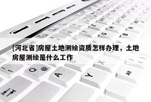 [河北省]房屋土地測(cè)繪資質(zhì)怎樣辦理，土地房屋測(cè)繪是什么工作