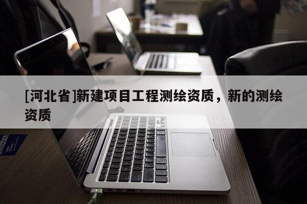 [河北省]新建項(xiàng)目工程測(cè)繪資質(zhì)，新的測(cè)繪資質(zhì)