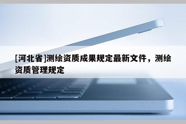 [河北省]測(cè)繪資質(zhì)成果規(guī)定最新文件，測(cè)繪資質(zhì)管理規(guī)定