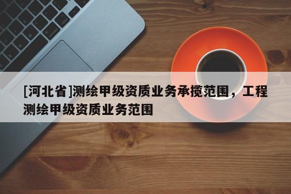 [河北省]測繪甲級資質業(yè)務承攬范圍，工程測繪甲級資質業(yè)務范圍