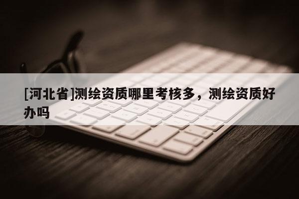 [河北省]測繪資質(zhì)哪里考核多，測繪資質(zhì)好辦嗎