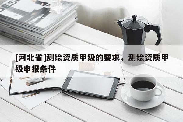 [河北省]測(cè)繪資質(zhì)甲級(jí)的要求，測(cè)繪資質(zhì)甲級(jí)申報(bào)條件