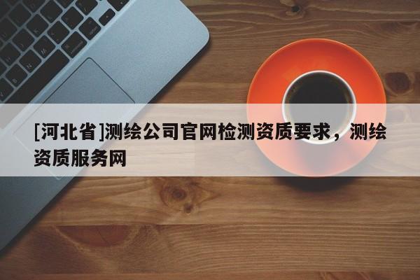 [河北省]測(cè)繪公司官網(wǎng)檢測(cè)資質(zhì)要求，測(cè)繪資質(zhì)服務(wù)網(wǎng)