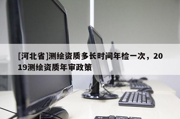 [河北省]測(cè)繪資質(zhì)多長(zhǎng)時(shí)間年檢一次，2019測(cè)繪資質(zhì)年審政策