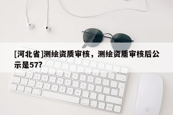 [河北省]測繪資質(zhì)審核，測繪資質(zhì)審核后公示是57?