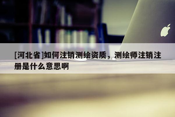 [河北省]如何注銷測繪資質(zhì)，測繪師注銷注冊是什么意思啊