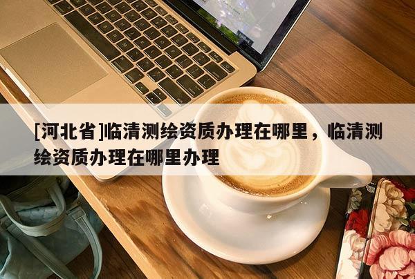 [河北省]臨清測繪資質(zhì)辦理在哪里，臨清測繪資質(zhì)辦理在哪里辦理