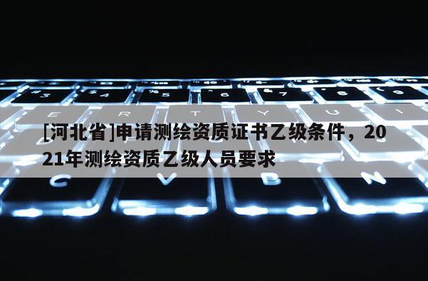 [河北省]申請(qǐng)測(cè)繪資質(zhì)證書(shū)乙級(jí)條件，2021年測(cè)繪資質(zhì)乙級(jí)人員要求