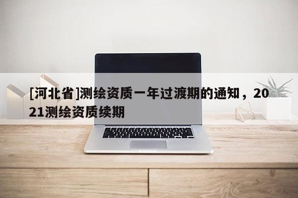 [河北省]測(cè)繪資質(zhì)一年過(guò)渡期的通知，2021測(cè)繪資質(zhì)續(xù)期