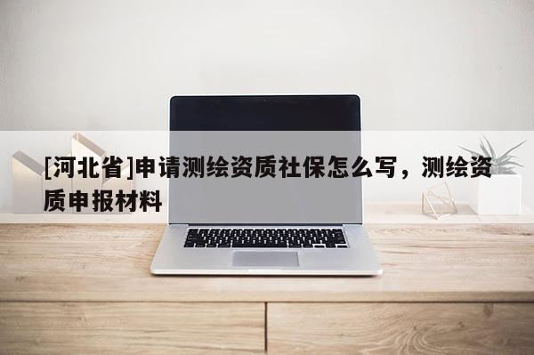 [河北省]申請(qǐng)測(cè)繪資質(zhì)社保怎么寫，測(cè)繪資質(zhì)申報(bào)材料