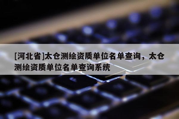 [河北省]太倉(cāng)測(cè)繪資質(zhì)單位名單查詢(xún)，太倉(cāng)測(cè)繪資質(zhì)單位名單查詢(xún)系統(tǒng)