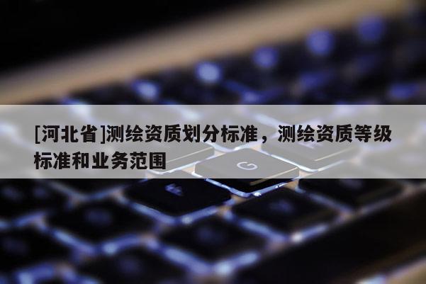 [河北省]測繪資質(zhì)劃分標(biāo)準(zhǔn)，測繪資質(zhì)等級標(biāo)準(zhǔn)和業(yè)務(wù)范圍