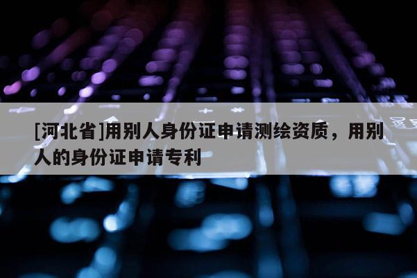 [河北省]用別人身份證申請測繪資質(zhì)，用別人的身份證申請專利