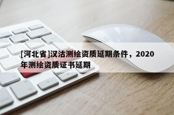 [河北省]漢沽測繪資質(zhì)延期條件，2020年測繪資質(zhì)證書延期