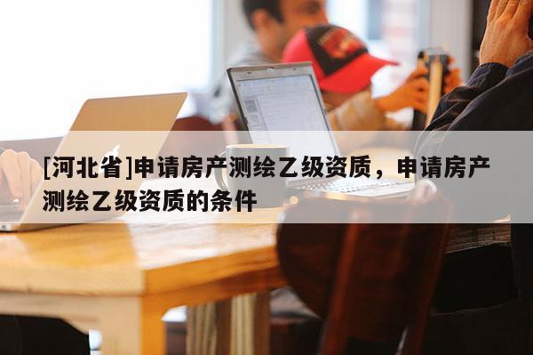 [河北省]申請房產(chǎn)測繪乙級資質(zhì)，申請房產(chǎn)測繪乙級資質(zhì)的條件