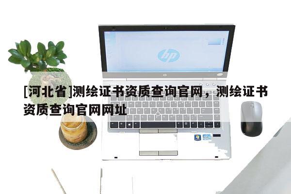 [河北省]測(cè)繪證書資質(zhì)查詢官網(wǎng)，測(cè)繪證書資質(zhì)查詢官網(wǎng)網(wǎng)址