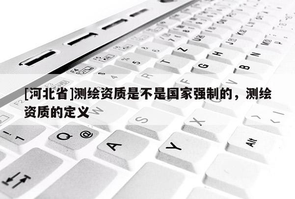 [河北省]測繪資質(zhì)是不是國家強(qiáng)制的，測繪資質(zhì)的定義