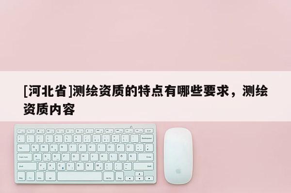 [河北省]測(cè)繪資質(zhì)的特點(diǎn)有哪些要求，測(cè)繪資質(zhì)內(nèi)容