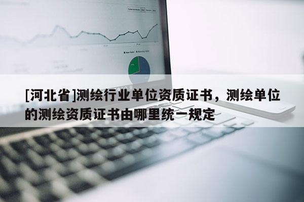 [河北省]測(cè)繪行業(yè)單位資質(zhì)證書，測(cè)繪單位的測(cè)繪資質(zhì)證書由哪里統(tǒng)一規(guī)定