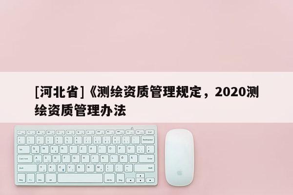 [河北省]《測繪資質(zhì)管理規(guī)定，2020測繪資質(zhì)管理辦法
