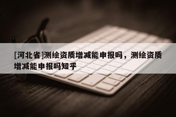 [河北省]測繪資質增減能申報嗎，測繪資質增減能申報嗎知乎