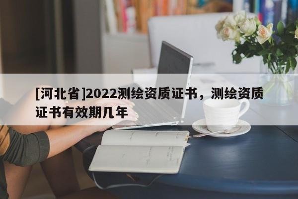 [河北省]2022測(cè)繪資質(zhì)證書，測(cè)繪資質(zhì)證書有效期幾年