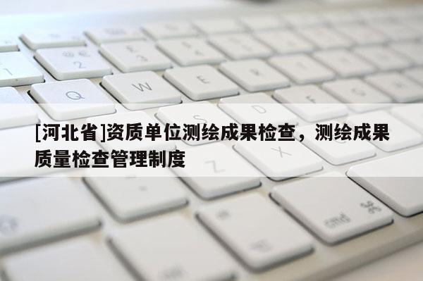 [河北省]資質(zhì)單位測(cè)繪成果檢查，測(cè)繪成果質(zhì)量檢查管理制度