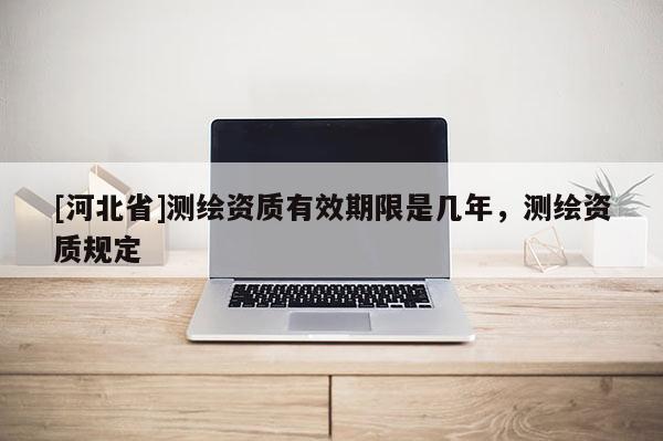 [河北省]測(cè)繪資質(zhì)有效期限是幾年，測(cè)繪資質(zhì)規(guī)定