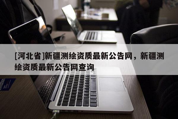 [河北省]新疆測繪資質(zhì)最新公告網(wǎng)，新疆測繪資質(zhì)最新公告網(wǎng)查詢