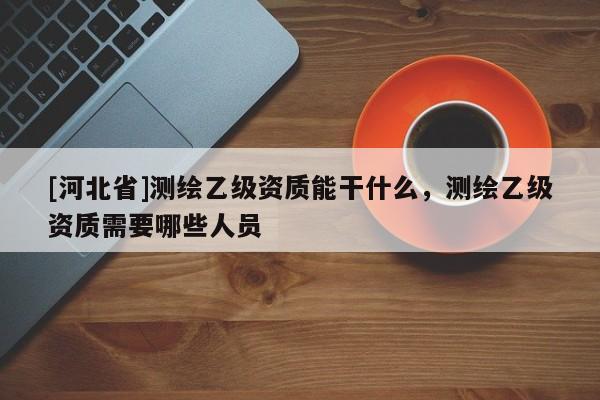 [河北省]測(cè)繪乙級(jí)資質(zhì)能干什么，測(cè)繪乙級(jí)資質(zhì)需要哪些人員