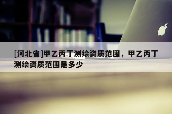 [河北省]甲乙丙丁測繪資質(zhì)范圍，甲乙丙丁測繪資質(zhì)范圍是多少