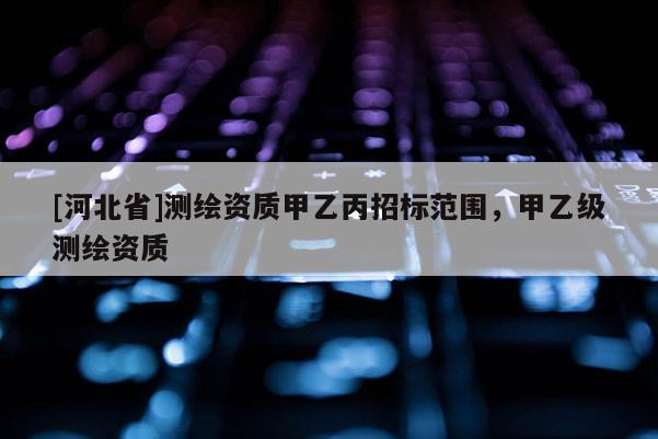 [河北省]測繪資質(zhì)甲乙丙招標范圍，甲乙級測繪資質(zhì)