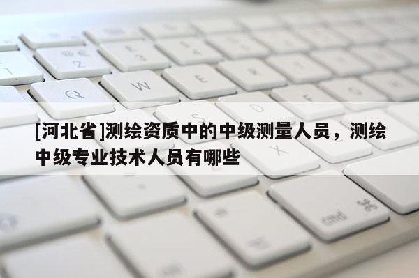[河北省]測繪資質(zhì)中的中級測量人員，測繪中級專業(yè)技術(shù)人員有哪些