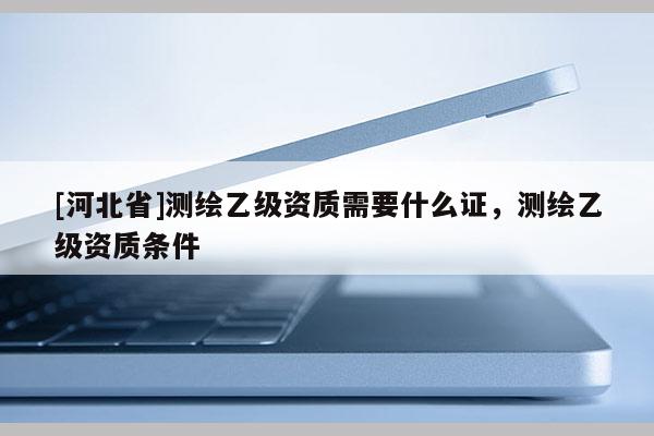 [河北省]測(cè)繪乙級(jí)資質(zhì)需要什么證，測(cè)繪乙級(jí)資質(zhì)條件