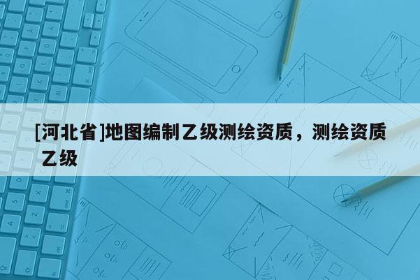 [河北省]地圖編制乙級測繪資質(zhì)，測繪資質(zhì) 乙級
