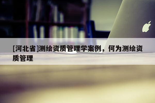 [河北省]測繪資質(zhì)管理學案例，何為測繪資質(zhì)管理