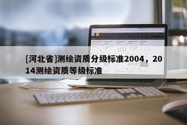 [河北省]測(cè)繪資質(zhì)分級(jí)標(biāo)準(zhǔn)2004，2014測(cè)繪資質(zhì)等級(jí)標(biāo)準(zhǔn)